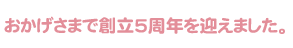 おかげさまで創立5周年を迎えました。