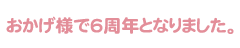 おかげ様で6周年となりました。
